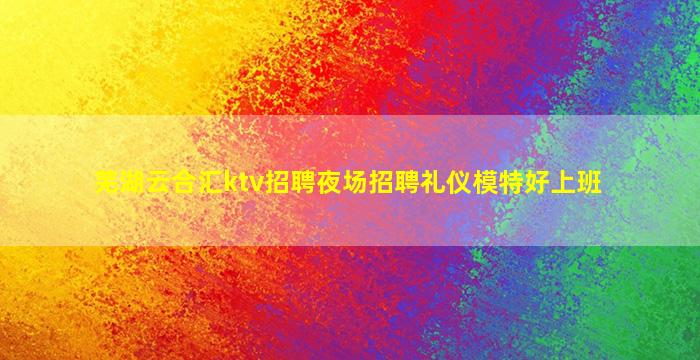 芜湖云合汇ktv招聘夜场招聘礼仪模特好上班